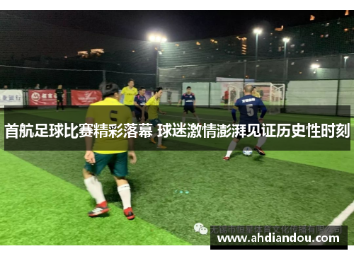 首航足球比赛精彩落幕 球迷激情澎湃见证历史性时刻