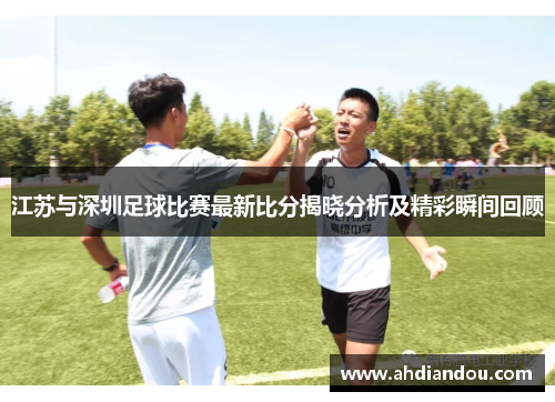 江苏与深圳足球比赛最新比分揭晓分析及精彩瞬间回顾