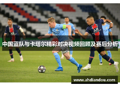 中国蓝队与卡塔尔精彩对决视频回顾及赛后分析
