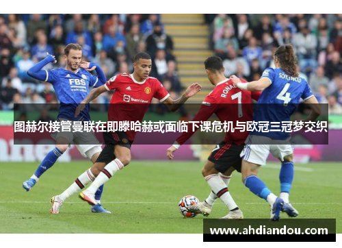 图赫尔接管曼联在即滕哈赫或面临下课危机与欧冠三冠梦交织